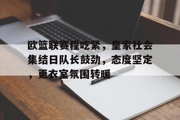 关于欧篮联赛程吃紧，皇家社会集结日队长鼓劲，态度坚定，更衣室氛围转暖的信息